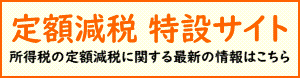 特定減税 特設サイト 所得税の定額減税に関する最新の情報はこちら(国税庁のサイトへリンク)